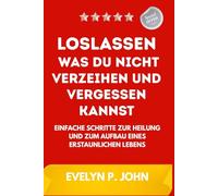 Loslassen, was du nicht verzeihen und vergessen kannst: Einfache Schritte zur Heilung und zum Aufbau eines erstaunlichen Lebens