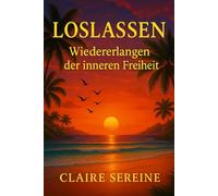 Loslassen : Wiedererlangen der inneren freiheit: Befreien Sie sich von den Lasten der Vergangenheit und leben Sie im Hier und Jetzt