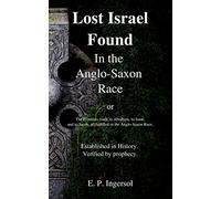 Lost Israel Found In the Anglo-Saxon Race: The Promises made to Abraham, to Isaac, and to Jacob, all fulfilled in the Anglo-Saxon Race.
