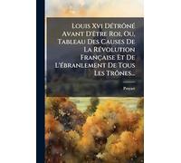 Louis Xvi Détrôné Avant D'être Roi, Ou, Tableau Des Causes De La Révolution Française Et De L'ébranlement De Tous Les Trônes...