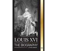 Louis XVI: The Biography of the Last French King, Revolution and the Fall of the Monarchy (History)