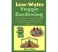 Low Water Veggie Gardening: How to Create a Drought-Resistant, Sustainable Vegetable Garden, Conserve Water, and Grow Your Own Food