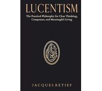 Lucentism: The Practical Philosophy for Clear Thinking, Composure, and Meaningful Living (The Lucentist Series)