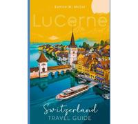 Lucerne, Switzerland Travel Guide: The Complete handbook with attractions, cultural experiences, practical tips, accommodations, Itineraries, Cuisine etc