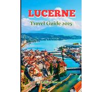 Lucerne Travel Guide 2025: A Guide to Cultural Immersion, Must-See Attractions and Adventures In Lucerne the Heart of Switzerland