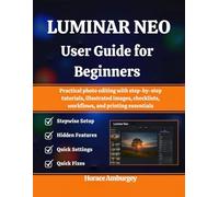 LUMINAR NEO USER GUIDE FOR BEGINNERS: Practical photo editing with step-by-step tutorials, illustrated images, checklists, workflows, and printing essentials