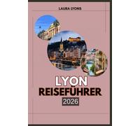 LYON REISEFÜHRER 2026: Eine Reise durch Zeit, Geschmack und Terrain - entdecken Sie Frankreichs kulturelles Juwel, wo Erbe auf Abenteuer trifft, ... und jede Straße eine Geschichte erzählt