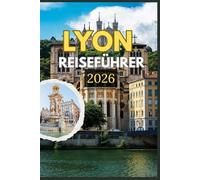 LYON REISEFÜHRER 2026: Entdecken Sie die Seele von Lyon durch seine zeitlosen Straßen, die weltberühmte Küche und die verborgenen Schätze - eine ... Erbe und Alltag im Herzen Frankreichs