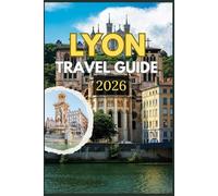 LYON TRAVEL GUIDE 2026: Discover the Soul of Lyon Through Its Timeless Streets, World-Famous Cuisine, and Hidden Treasures - An Inspiring Journey ... and Everyday Life in the Heart of France