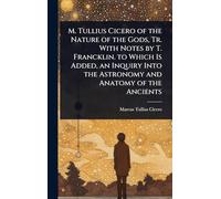M. Tullius Cicero of the Nature of the Gods, Tr. With Notes by T. Francklin. to Which Is Added, an Inquiry Into the Astronomy and Anatomy of the Ancients