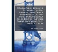 Mémoire Sur La Recherche Des Moyens Que L'on Pourroit Employer Pour Construire De Grandes Arches De Pierre De Deux Cents, Trois Cents, Quatre Cents & Jusqu'à Cinq Cents Pieds D'ouverture