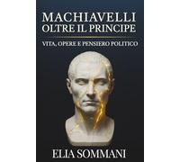 Machiavelli oltre Il Principe: Vita, opere e pensiero politico: Un saggio sulla nascita della politica moderna nel Rinascimento italiano