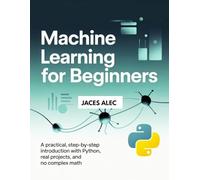 Machine Learning for Beginners: A Practical, Step-by-Step Introduction with Python, Real Projects, and No Complex Math