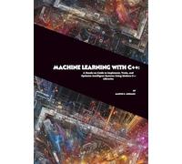 Machine Learning with C++: A Hands-on Guide to Implement, Train, and Optimize Intelligent Systems Using Modern C++ Libraries