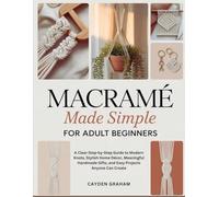 MACRAMÉ MADE SIMPLE FOR ADULT BEGINNERS: A Clear Step-by-Step Guide to Modern Knots, Stylish Home Décor, Meaningful Handmade Gifts, and Easy Projects Anyone Can Create
