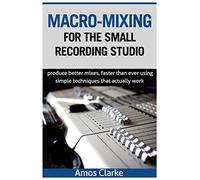 Macro-Mixing for the Small Recording Studio: Produce better mixes, faster than ever using simple techniques that actually work