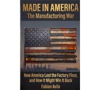 MADE IN AMERICA, The Manufacturing War: How America Lost the Factory Floor, and How It Might Win It Back Fabian Avila