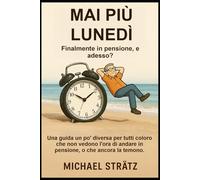 MAI PIÙ LUNEDÌ - Finalmente in pensione, e adesso?: Una guida un po' diversa per tutti coloro che non vedono l'ora di andare in pensione, o che ancora la temono.
