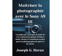 Maîtriser la photographie avec le Sony A9 III: Un guide pas à pas pour la prise de vue à obturateur global, l’action à haute vitesse et l’autofocus avancé pour les photographes de sport et de nature