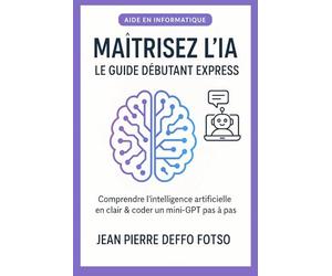 Maîtrisez l’IA - Le Guide Débutant Express: Comprendre l’intelligence artificielle en clair & coder un mini-GPT pas à pas (IA Sans Prise de Tête La Collection Pratique)