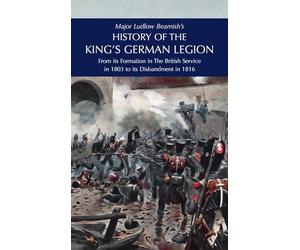 Major Ludlow Beamish's HISTORY OF THE KING'S GERMAN LEGION: From Its Formation In The British service in 1803 To Its Disbandment In 1816: Volume II