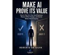 MAKE AI PROVE ITS VALUE: How to Test AI in Your Small Business, Measure What Changes, and Decide What’s Worth Keeping (Claravia Practical AI Guides)
