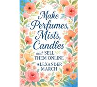 Make Perfumes, Mists, Candles, and Sell Them Online: Learn How to Make Perfumes and Start a Perfume Business Online with Additional Methods for Body Mists and Scented Candles Making at Home