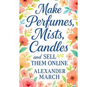 Make Perfumes, Mists, Candles, and Sell Them Online: Learn How to Make Perfumes and Start a Perfume Business Online with Additional Methods for Body Mists and Scented Candles Making at Home