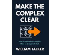 MAKE THE COMPLEX CLEAR: How to Break Down Complex Ideas So Everyone Gets It