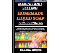 MAKING AND SELLING HOMEMADE LIQUID SOAP FOR BEGINNERS: Step-By-Step Guide From Production To Marketing: Expert Tips On Branding, Designs, Maximizing Sales, Diy Recipes, And More - All You Need To Know