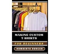 MAKING CUSTOM T-SHIRTS FOR BEGINNERS: A Comprehensive Guide To Designing, Printing, Selling Personalized Apparel For Profitable Home-Based Businesses, Unique Gifts, And Creative DIY Projects