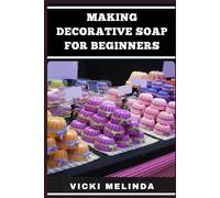 MAKING DECORATIVE SOAPS FOR BEGINNERS: A Simple Step-By-Step Guide To Creating Handmade, Natural, And Scented Detergents With Easy DIY Recipes