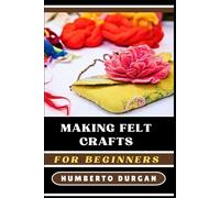 MAKING FELT CRAFTS FOR BEGINNERS: Step-By-Step Instructions For Novice And Experts On Making Handmade Toys, Home Décor, Accessories, Gifts Using Easy Techniques, Patterns, For All Skill Levels