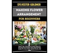 MAKING FLOWER ARRANGEMENT FOR BEGINNERS: Expert Tips, Techniques, Creative Ideas For Stunning Floral Designs, Easy Step-By-Step Guides For Home Decor, Special Events, And Gifts