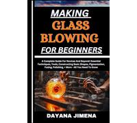 MAKING GLASS BLOWING FOR BEGINNERS: A Complete Guide For Novices And Beyond: Essential Techniques, Tools, Constructing Basic Shapes, Pigmentation, Fusing, Polishing, + More - All You Need To Know