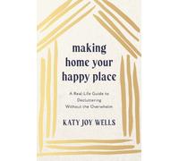 Making Home Your Happy Place : A Real-Life Guide to Decluttering Without the Overwhelm