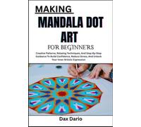 MAKING MANDALA DOT ART FOR BEGINNERS: Creative Patterns, Relaxing Techniques, And Step-By-Step Guidance To Build Confidence, Reduce Stress, And Unlock Your Inner Artistic Expression