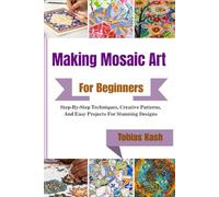 Making Mosaic Art For Beginners: Step-By-Step Techniques, Creative Patterns, And Easy Projects For Stunning Designs