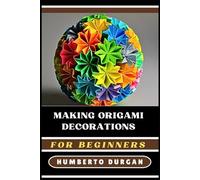 MAKING ORIGAMI DECORATIONS FOR BEGINNERS: Transform Your Space With DIY Paper Crafts, Folded Floral Arrangements, Elegant Holiday Ornaments, And Unique Party Decor For All Skill Levels