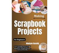 Making Scrapbook Projects For Beginners: Preserve Meaningful Memories Through Creative Layouts, Decorative Embellishments, Thoughtful Organization, And Personal Storytelling