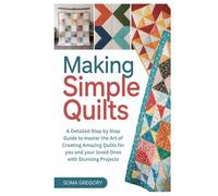 Making Simple Quilts: A Detailed Step by Step Guide to master the Art of Creating Amazing Quilts for you and your loved Ones with Stunning Projects