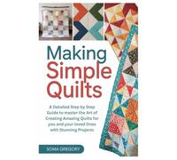 Making Simple Quilts: A Detailed Step by Step Guide to master the Art of Creating Amazing Quilts for you and your loved Ones with Stunning Projects