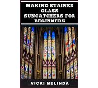 MAKING STAINED GLASS SUNCATCHERS FOR BEGINNERS: Easy Techniques, Essential Tools, And Creative Designs For Beautiful Sun-Catching Art