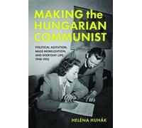 Making the Hungarian Communist : Political Agitation, Mass Mobilization, and Everyday Life, 1948-1953