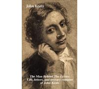 Man Behind The Lyrics: Life, letters, and literary remains of John Keats : Complete Letters and Two Extensive Biographies of one of the most beloved English Romantic poets