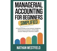 Managerial Accounting for Beginners Simplified: A Practical Guide to Cost Analysis, Budgeting, Performance Evaluation, and Strategic Decision-Making for Business Leaders.