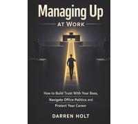 Managing Up at Work: How to Build Trust With Your Boss, Navigate Office Politics and Protect Your Career