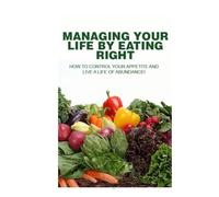 Managing Your Life by Eating Right: How to Control your appetite and live a life of abundance