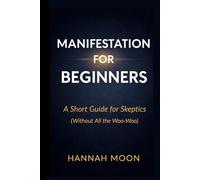Manifestation for Beginners: A Short Guide for Skeptics: A Short Guide for Skeptics (Without All the Woo Woo)