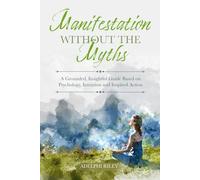 Manifestation Without the Myths: A Grounded, Insightful Guide Based on Psychology, Intention and Inspired Action